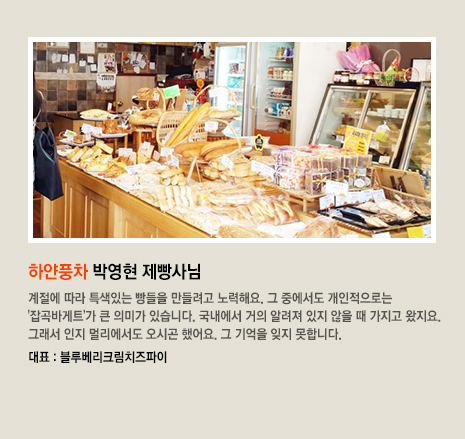 하얀풍차 박영현 제빵사님 계절에 따라 특색있는 빵들을 만들려고 노력해요. 그 중에서도 개인적으로는 '잡곡바게트'가 큰 의미가 있습니다. 국내에서 거의 알려져 있지 않을 때 가지고 왔지요. 그래서 인지 멀리에서도 오시곤 했어요. 그 기억을 잊지 못합니다. 대표 빵은 블루베리크림치즈파이