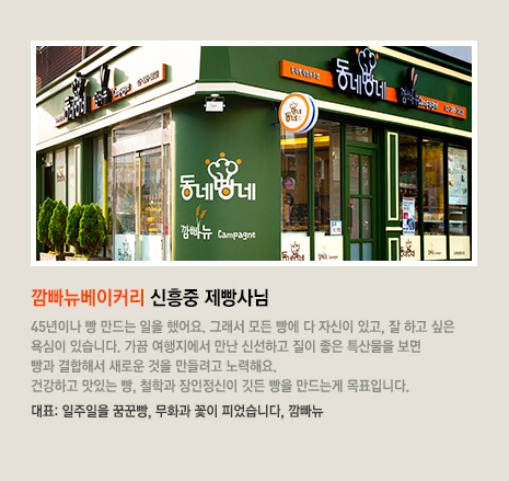 깜빠뉴베이커리 신흥중 제빵사님 45년이나 빵 만드는 일을 했어요. 그래서 모든 빵에 다 자신이 있고, 잘 하고 싶은 욕심이 있습니다. 가끔 여행지에서 만난 신선하고 질이 좋은 특산물을 보면 빵과 결합해서 새로운 것을 만들려고 노력해요. 건강하고 맛있는 빵, 철학과 장인정신이 깃든 빵을 만드는게 목표입니다. 대표 빵은 일주일을 꿈꾼빵, 무화과 꽃이 피었습니다, 깜빠뉴