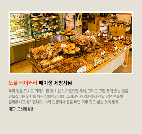 노블 베이커리 배이성 제빵사님 우리 빵을 드시고 귀족이 된 것 처럼 느끼셨으면 해서, 그리고 그런 품격 있는 빵을 만들겠다는 의지를 담은 상호명입니다. 그래서인지 각지에서 정말 많은 분들이 들러주시고 찾아옵니다. 나의 인생에서 빵을 빼면 아무 것도 남는 것이 없죠. 대표 빵은 모싯잎찰빵