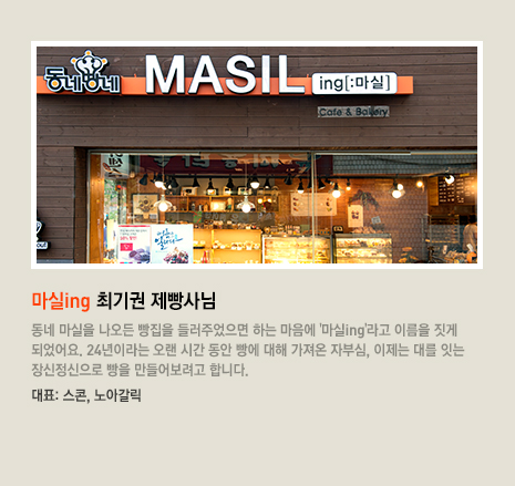 마실ing 최기권 제빵사님 동네 마실을 나오든 빵집을 들러주었으면 하는 마음에 '마실ing'라고 이름을 짓게 되었어요. 24년이라는 오랜 시간 동안 빵에 대해 가져온 자부심, 이제는 대를 잇는 장신정신으로 빵을 만들어보려고 합니다. 대표 빵은 스콘, 노아갈릭