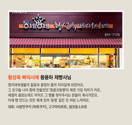 황성욱 빠띠시에 황용하 제빵사님 명지대학생들의 젊음과 열정이 좋아 자리잡게 되었어요. 그 친구들 나이 쯤에 만들었던 '땅콩크림빵'이 제겐 가장 의미가 커요. 세월이 흘렀는데도 아직도 그 빵을 찾아주시는 분들이 계시거든요. 이제 빵 만드는 것은 제게 있어 '운명' 같은 것 처럼 느껴져요. 대표 빵은 사랑맛쿠키 (하트쿠키), 고구마타르트, 생크림소보로