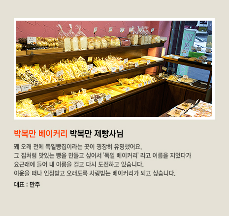 박복만 베이커리 박복만 제빵사님 꽤 오래 전에 독일빵집이라는 곳이 굉장히 유명했어요. 그 집처럼 맛있는 빵을 만들고 싶어서 '독일 베이커리' 라고 이름을 지었다가 요근래에 들어 내 이름을 걸고 다시 도전하고 있습니다. 이윤을 떠나 인정받고 오래도록 사랑받는 베이커리가 되고 싶습니다. 대표 빵은 만주