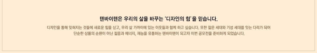 텐바이텐은 우리의 삶을 바꾸는 '디자인의 힘'을 믿습니다. 디자인을 통해 잊혀지는 것들에 새로운 힘을 싣고, 우리 삶 가까이에 있는 이웃들과 함께 하고 싶습니다. 또한 젊은 세대와 기성 세대를 잇는 다리가 되어 단순한 상품의 순환이 아닌 젊음과 에너지, 재능을 유통하는 텐바이텐이 되고자 이번 공모전을 준비하게 되었습니다.