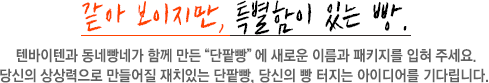 보이지만, 특별함이 있는 빵 텐바이텐과 동네빵네가 함께 만든 '단팥빵'에 새로운 이름과 패키지를 입혀 주세요. 당신의 상상력으로 만들어질 재치있는 단팥빵, 당신의 빵 터지는 아이디어를 기다립니다. 