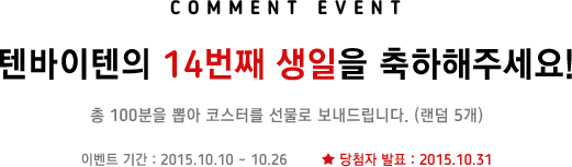 텐바이텐의 14번째 생일을 축하해주세요! 총 100분을 뽑아 랜덤 5개 코스터를 선물로 보내드립니다. 이벤트 기간은 2015년 10월 10일부터 10월 26일까지며, 당첨자 발표는 2015년 10월 31일입니다.