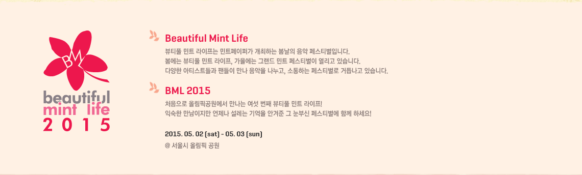 BML 2015 뷰티풀 민트 라이프는 민트페이퍼가 개최하는 봄날의 음악 페스티벌입니다. 봄에는 뷰티풀 민트 라이프, 가을에는 그랜드 민트 페스티벌이 열리고 있습니다. 다양한 아티스트들과 팬들이 만나 음악을 나누고, 소통하는 페스티벌로 거듭나고 있습니다.