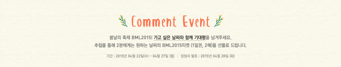 봄날의 축제 BML2015! 가고 싶은 날짜와 함께 기대평을 남겨주세요. 추첨을 통해 2분에게는 원하는 날짜의 BML2015티켓 1일권 2매를 선물로 드립니다. 코멘트 작성기간은 2015년 4월 22일부터 27일까지며 당첨자 발표는 4월 27일 화요일 입니다.