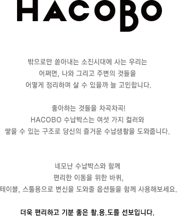 밖으로만 쏟아내는 소진시대에 사는 우리는 어쩌면, 나와 그리고 주변의 것들을 어떻게 정리하며 살 수 있을까 늘 고민합니다. 좋아하는 것들을 차곡차곡! HACOBO 수납박스는 여섯 가지 컬러와 쌓을 수 있는 구조로 당신의 즐거운 수납생활을 도와줍니다. 네모난 수납박스와 함께 편리한 이동을 위한 바퀴, 테이블, 스툴용으로 변신을 도와줄 옵션들을 함께 사용해보세요. 더욱 편리하고 기분 좋은 활.용.도를 선보입니다.