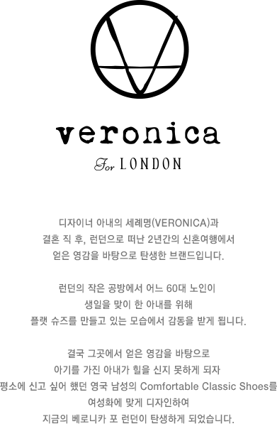 디자이너 아내의 세례명 veronica와 결혼 직 후, 런던으로 떠난 2년간의 신혼여행에서 얻은 영감을 바탕으로 탄생한 브랜드입니다. 런던의 작은 공방에서 어느 60대 노인이 생일을 맞이 한 아내를 위해 플랫 슈즈를 만들고 있는 모습에서 감동을 받게 됩니다. 결국 그곳에서 얻은 영감을 바탕으로 아기를 가진 아내가 힐을 신지 못하게 되자 평소에 신고 싶어 했던 영국 남성의 comfortable classic shoes를 여성화에 맞게 디자인하여 지금의 베로니카 포 런던이 탄생하게 되었습니다.