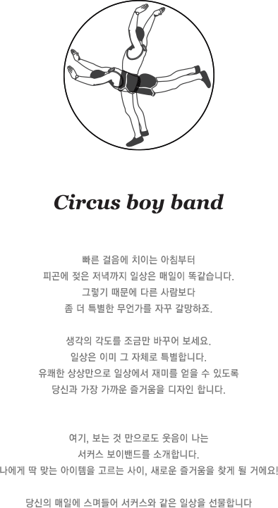 빠른 걸음에 치이는 아침부터 피곤에 젖은 저녁까지 일상은 매일이 똑같습니다. 그렇기 때문에 다른 사람보다 좀 더 특별한 무언가를 자꾸 갈망하죠. 생각의 각도를 조금만 바꾸어 보세요. 일상은 이미 그 자체로 특별합니다. 유쾌한 상상만으로 일상에서 재미를 얻을 수 있도록 당신과 가장 가까운 즐거움을 디자인 합니다. 여기, 보는 것 만으로도 웃음이 나는 서커스 보이밴드를 소개합니다. 나에게 딱 맞는 아이템을 고르는 사이, 새로운 즐거움을 찾게 될 거에요! 당신의 매일에 스며들어 서커스와 같은 일상을 선물합니다