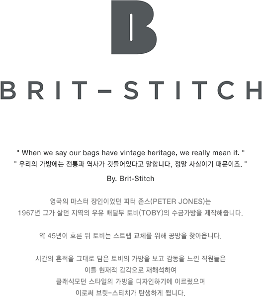 When we say our bags have vintage heritage, we really mean it. 우리의 가방에는 전통과 역사가 깃들어있다고 말합니다, 정말 사실이기 때문이죠. By. Brit-Stitch 영국의 마스터 장인이었던 피터 존스은 1967년 그가 살던 지역의 우유 배달부 토비의 수금가방을 제작해줍니다. 약 45년이 흐른 뒤 토비는 스트랩 교체를 위해 공방을 찾아옵니다. 시간의 흔적을 그대로 담은 토비의 가방을 보고 감동을 느낀 직원들은 이를 현재적 감각으로 재해석하여 클래식모던 스타일의 가방을 디자인하기에 이르렀으며 이로써 브릿-스티치가 탄생하게 됩니다.