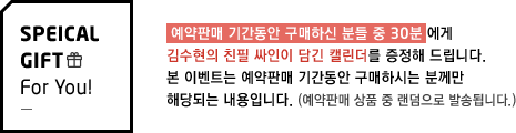  예약판매 기간동안 구매하신 분들 중 30분 에게 김수현의 친필 싸인이 담긴 캘린더를 증정해 드립니다. 본 이벤트는 예약판매 기간동안 구매하시는 분께만 해당되는 내용입니다. 예약판매 상품 중 랜덤으로 발송됩니다.