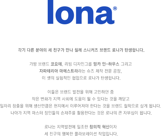 각기 다른 분야의 세 친구가 만나 칠레 스니커즈 브랜드 로나가 탄생합니다. 가방 브랜드 코요테, 리빙 디자인그룹 밍카 인-하우스 그리고 자파테리아 마에스트라라는 슈즈 제작 전문 공장, 이 셋의 실험적인 협업으로 로나가 탄생합니다. 이들은 브랜드 발전을 위해 고민하던 중 작은 변화가 지역 사회에 도움이 될 수 있다는 것을 깨닫고 일자리 창출을 위해 생산만큼은 현지에서 이루어져야 한다는 것을 브랜드 철학으로 삼게 됩니다. 나아가 지역 마스터 장인들의 손재주를 활용한다는 것은 로나의 큰 자부심이 됩니다. 로나는 지역발전에 일조한 창의적 혁신이자 세 친구의 행복한 콜라보레이션 작업입니다.
