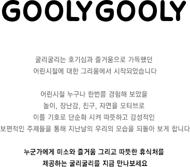 굴리굴리는 호기심과 즐거움으로 가득했던 어린시절에 대한 그리움에서 시작되었습니다 어린시절 누구나 한번쯤 경험해 보았을 놀이, 장난감, 친구, 자연을 모티브로 이를 기호로 단순화 시켜 따뜻하고 감성적인 보편적인 주제들을 통해 지난날의 우리의 모습을 되돌아 보게 합니다 누군가에게 미소와 즐거움 그리고 따뜻한 휴식처를 제공하는 굴리굴리를 지금 만나보세요