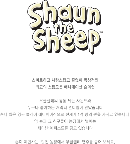 스마트하고 사랑스럽고 끝없이 독창적인 최고의 스톱모션 애니메이션 숀더쉽 우쿨렐레의 통통 튀는 사운드와 누구나 좋아하는 캐릭터 숀더쉽이 만났습니다 숀더 쉽은 영국 클레이 애니메이션으로 전세계 1억 명의 팬을 가지고 있습니다. 양 숀과 그 친구들이 농장에서 벌이는 재미난 에피소드를 담고 있습니다 숀이 제안하는  멋진 농장에서 우쿨렐레 연주를 들어 보세요.