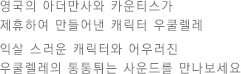 영국의 아더만사와 카운티스가 제휴하여 만들어낸 캐릭터 우쿨렐레 익살 스러운 캐릭터와 어우러진 우쿨렐레의 통통튀는 사운드를 만나보세요