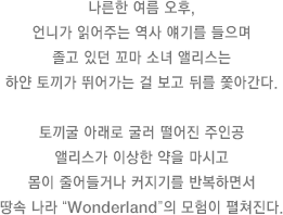 나른한 여름 오후, 언니가 읽어주는 역사 얘기를 들으며 졸고 있던 꼬마 소녀 앨리스는 하얀 토끼가 뛰어가는 걸 보고 뒤를 쫓아간다. 토끼굴 아래로 굴러 떨어진 주인공 앨리스가 이상한 약을 마시고 몸이 줄어들거나 커지기를 반복하면서 땅속 나라 “Wonderland”의 모험이 펼쳐진다.