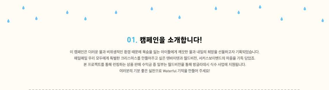 이 캠페인은 더러운 물과 비위생적인 환경 때문에 목숨을 잃는 아이들에게 깨끗한 물과 내일의 희망을 선물하고자 기획되었습니다. 매일매일 우리 모두에게 특별한 크리스마스를 만들어주고 싶은 텐바이텐과 월드비전, 서커스보이밴들의 마음을 가득 담았죠. 본 프로젝트를 통해 런칭하는 상품 판매 수익금 중 일부는 월드비전을 통해 방글라데시 식수 사업에 지원됩니다. 여러분의 기분 좋은 실천으로 Waterful 기적을 만들어 주세요!