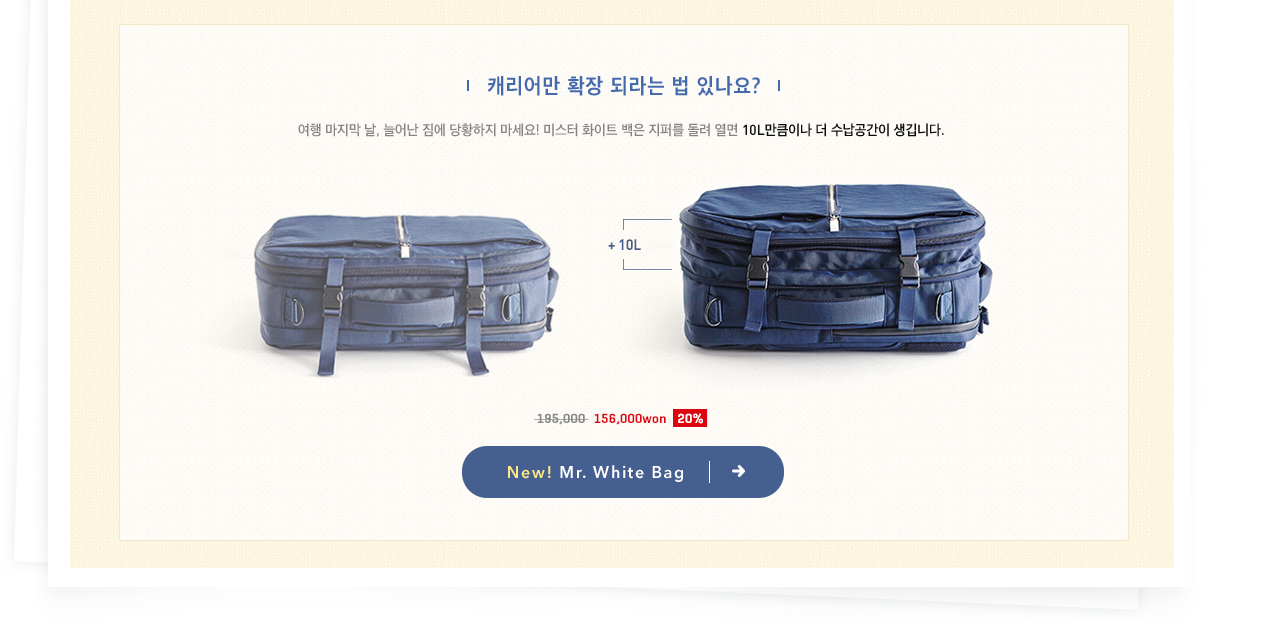캐리어만 확장 되라는 법 있나요? 여행 마지막 날, 늘어난 짐에 당황하지 마세요! 미스터 화이트 백은 지퍼를 돌려 열면 10L만큼이나 더 수납공간이 생깁니다. New! Mr. White Bag 보러 가기