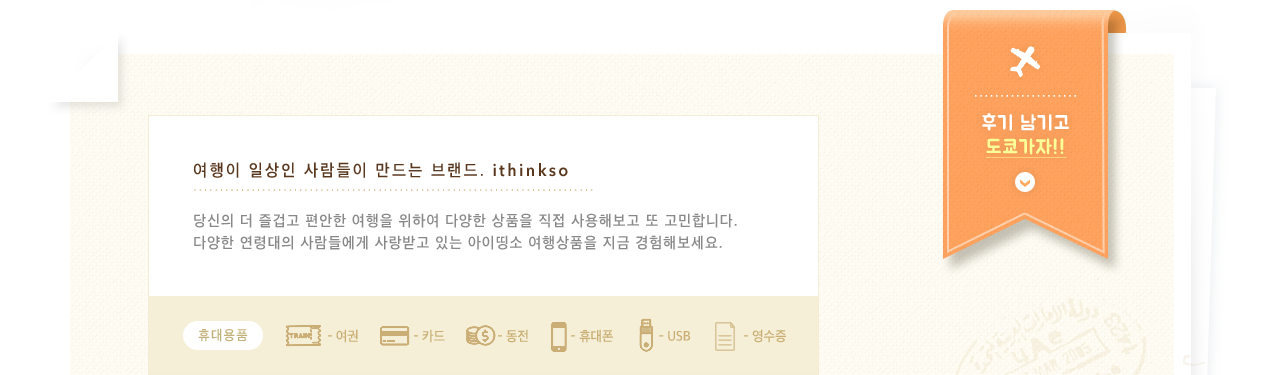 여행이 일상인 사람들이 만드는 브랜드 ithinkso 당신의 더 즐겁고 편안한 여행을 위하여 다양한 상품을 직접 사용해보고 또 고민합니다. 다양한 연령대의 사람들에게