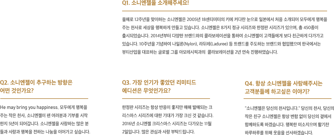 소니엔젤을 소개해주세요! 올해로 12주년을 맞이하는 소니엔젤은 2005년 18센티미터의 키에 커다란 눈으로 일본에서 처음 소개되어 모두에게 행복을 주는 천사로 세상을 행복하게 만들고 있습니다. 소니엔젤은 8가지 정규 시리즈와 한정판 시리즈가 있으며, 총 450종이 출시되었습니다. 2014년부터 다양한 브랜드와의 콜라보레이션을 통하여 소니엔젤이 고객들에게 보다 친근하게 다가가고 있습니다. 10주년을 기념하여 나일론, 라뒤레 등 트랜드를 주도하는 브랜드와 협업했으며 한국에서는 뷰티산업을 대표하는 글로벌 그룹 아모레시픽과의  콜라보레이션을 2년 연속 진행하였습니다.