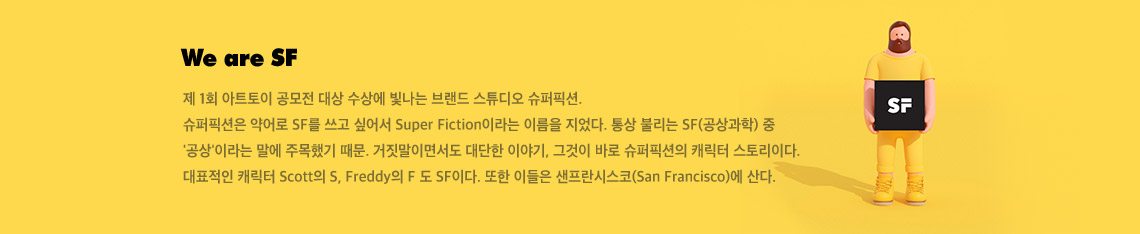We are SF 제 1회 아트토이 공모전 대상 수상에 빛나는 브랜드 스튜디오 슈퍼픽션 슈퍼픽션은 약어로 SF를 쓰고 싶어서 Super Fiction이라는 이름을 지었다. 통상 불리는 SF 공상과학 중 공상이라는 말에 주목했기 때문. 거짓말이면서도 대단한 이야기, 그것이 바로 슈퍼픽션의 캐릭터 스토리이다. 대표적인 캐릭터 Scott의 S, Freddy의 F 도 SF이다. 또한 이들은 샌프란시스코에 산다.