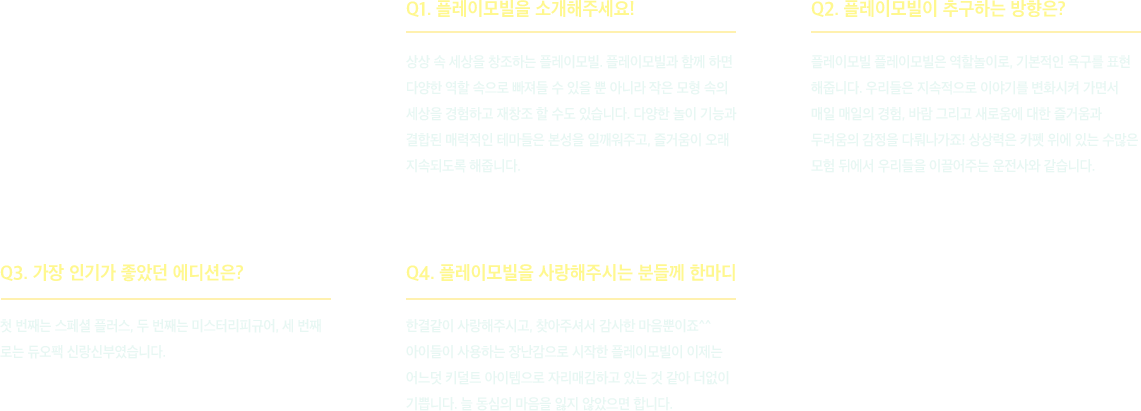 플레이모빌을 소개해주세요! 상상 속 세상을 창조하는 플레이모빌. 플레이모빌과 함께 하면 다양한 역할 속으로 빠져들 수 있을 뿐 아니라 작은 모형 속의 세상을 경험하고 재창조 할 수도 있습니다. 다양한 놀이 기능과 결합된 매력적인 테마들은 본성을 일깨워주고, 즐거움이 오래 지속되도록 해줍니다.