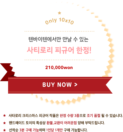 텐바이텐에서만 만날 수 있는 사티로리 피규어 한정! 구매하러 가기 사타로리 크리스마스 피규어 작품은 한정 수량 3종으로 조기 품절 될 수 있습니다. 핸드메이드 토이의 특성상 환불,교환이 어려운점 양해 부탁드립니다. 선착순 3분 구매 가능하며 1인당 1개만 구매 가능합니다.