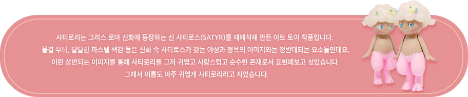 사티로리는 그리스 로마 신화에 등장하는 신 사티로스(Satyr)를 재해석해 만든 아트 토이 작품입니다.  신화 속 사티로스가 갖는 야성과 정욕의 이미지와는 정반대되는 요소들인 물결 무늬, 달달한 파스텔 색감 등을 통해 사티로리를 그저 귀엽고 사랑스럽고  순수한 존재로서 표현해보고 싶었습니다. 그래서 이름도 귀엽게 사티로리라고 지었습니다. 