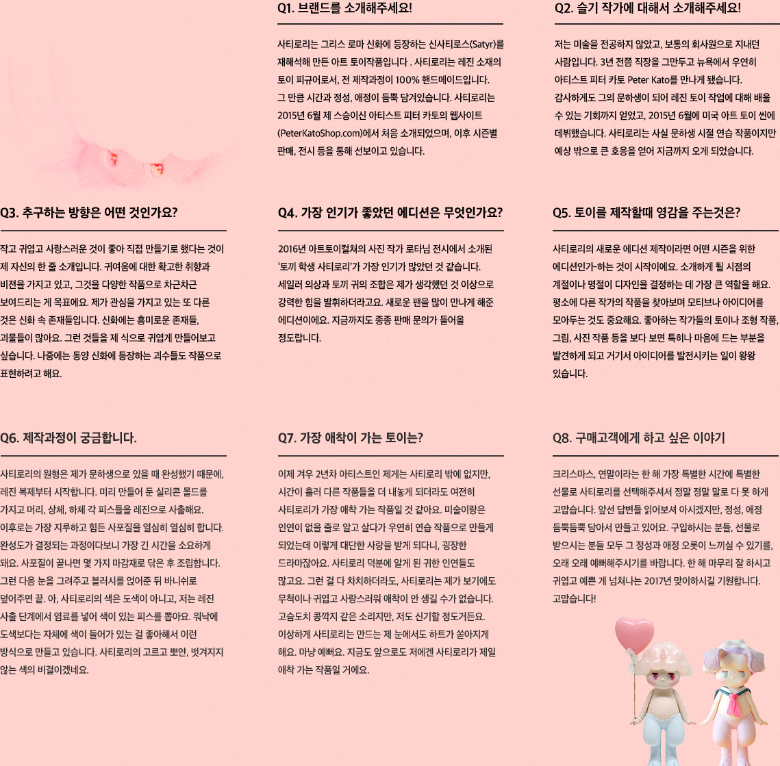 Q1. 브랜드를 소개해주세요! 사티로리는 그리스 로마 신화에 등장하는 신사티로스(Satyr)를 재해석해 만든 아트 토이작품입니다. Q2. 슬기 작가에 대해서 소개해주세요! 3년 전쯤 직장을 그만두고 뉴욕에서 우연히 아티스트 피터 카토 Peter Kato를 만나 그의 문하생이 되어 2015년 6월에 미국 아트 토이 씬에 데뷔했습니다. Q3. 추구하는 방향은 어떤 것인가요? 작고 귀엽고 사랑스러운 것이 좋아 직접 만들기로 했다는 것이 제 자신의 한 줄 소개입니다. Q4. 가장 인기가 좋았던 에디션은 무엇인가요? 2016년 아트토이컬쳐의 사진 작가 로타님 전시에서 소개된 ‘토끼 학생 사티로리’입니다. Q5. 토이를 제작할때 영감을 주는것은? 소개하게 될 시점의 계절이나 명절이 디자인을 결정하는 데 가장 큰 역할을 해요. Q6. 제작과정이 궁금합니다. 레진복제, 레진사출, 사포질, 마감재로 마무리, 조립, 블러시 얹고, 바니쉬 작업 Q7. 가장 애착이 가는 토이는? 시간이 흘러 다른 작품들을 더 내놓게 되더라도 여전히 사티로리가 가장 애착 가는 작품일 것 같아요. Q8. 구매고객에게 하고 싶은 이야기 크리스마스, 연말이라는 한 해 가장 특별한 시간에 특별한 선물로 사티로리를 선택해주셔서 정말 정말 말로 다 못 하게 고맙습니다. 
