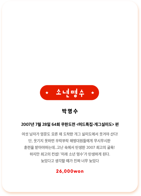 박명수 2007년 7월 28일 64회 무한도전 머드특집-개그실미도편 여섯 남자가 영문도 모른 채 도착한 개그 실미도에서 웃겨야 산다! 단, 웃기지 못하면 우락부락 해병대원들에게 무시무시한 훈련을 받아야하는데..고난 속에서 탄생한 2007 최고의 굴욕! 하지만 최고의 컨셉! 미래 소년 명수가 탄생하게 된다. 늦었다고 생각할 때가 진짜 너무 늦었다