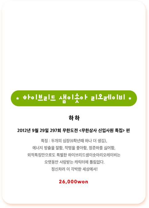 하하 2012년 9월 29일 297회 무한도전 무한상사 신입사원 특집편 특징 두개의 심장 6학년때 하나 더 생김, 에너지 방출을 잘함, 작명을 좋아함, 정준하를 싫어함, 외적특징만으로도 특별한 하이브리드샘이솟아리오레이비는 오랫동안 사랑받는 캐릭터에 틀림없다. 정신차려 이 각박한 세상에서!