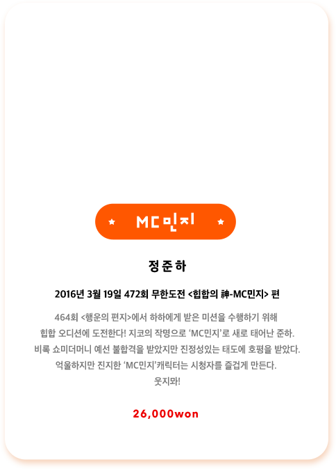 정준하 2016년 3월 19일 472회 무한도전 힙합의 神 MC민지편 464회 행운의 편지에서 하하에게 받은 미션을 수행하기 위해 힙합 오디션에 도전한다! 지코의 작명으로 ‘MC민지’로 새로 태어난 준하. 비록 쇼미더머니 예선 불합격을 받았지만 진정성있는 태도에 호평을 받았다. 억울하지만 진지한 MC민지 캐릭터는 시청자를 즐겁게 만든다. 웃지뫄!
