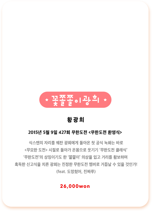 황광희 2015년 5월 9일 427회 무한도전 무한도전 환영식 식스맨의 자리를 꿰찬 광희에게 돌아온 첫 공식 녹화는 바로 무모한 도전 시절로 돌아가 온몸으로 웃기기 무한도전 클래식, 무한도전의 상징이기도 한 쫄쫄이 의상을 입고 거리를 활보하며 혹독한 신고식을 치른 광희는 진정한 무한도전 멤버로 거듭날 수 있을 것인가! feat. 도망쳤어, 진짜루