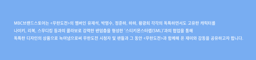 MBC브랜드스토어는 무한도전의 멤버인 유재석, 박명수, 정준하, 하하, 황광희 각각의 독특하면서도 고유한 캐릭터를 나이키, 리복, 스무디킹 등과의 콜라보로 강력한 팬덤층을 형성한 스티키몬스터랩 SML과의 협업을 통해 독특한 디자인의 상품으로 녹여냄으로써 무한도전 시청자 및 팬들과 그 동안 무한도전과 함께해 온 재미와 감동을 공유하고자 합니다.