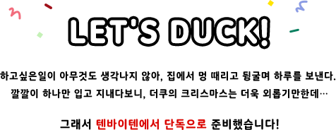 LET's DUCK! 하고싶은일이 아무것도 생각나지 않아, 집에서 멍 때리고 뒹굴며 하루를 보낸다.  깔깔이 하나만 입고 지내다보니, 더쿠의 크리스마스는 더욱 외롭기만한데… 