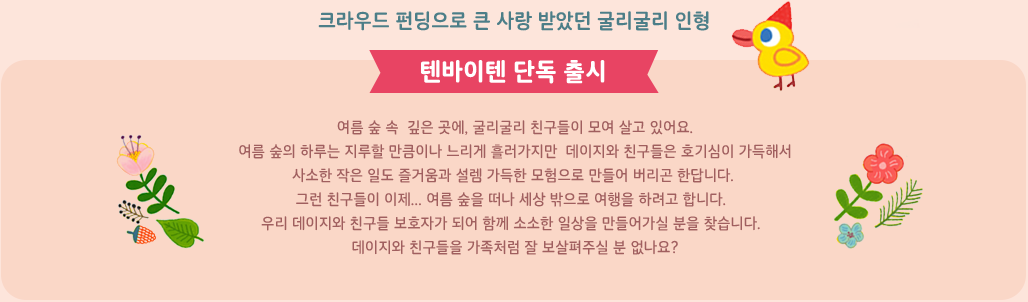 여름 숲 속&nbsp; 깊은 곳에, 굴리굴리 친구들이 모여 살고 있어요. 여름 숲의 하루는 지루할 만큼이나 느리게 흘러가지만  데이지와 친구들은 호기심이 가득해서 사소한 작은 일도 즐거움과 설렘 가득한 모험으로 만들어 버리곤 한답니다. 그런 친구들이 이제...여름 숲을 떠나 세상 밖으로 여행을 하려고 합니다.&nbsp;우리 데이지와 친구들 보호자가 되어 함께 소소한 일상을 만들어가실 분을 찾습니다. 데이지와 친구들을 가족처럼 잘 보살펴주실 분 없나요?  