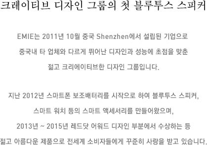 크레이티브 디자인 그룹의 첫 블루투스 스피커 EMIE는 2011년 10월 중국 Shenzhen에서 설립된 기업으로 중국내 타 업체와 다르게 뛰어난 디자인과 성능에 초점을 맞춘 젊고 크리에이티브한 디자인 그룹입니다. 지난 2012년 스마트폰 보조배터리를 시작으로 하여 블루투스 스피커, 스마트 워치 등의 스마트 액세서리를 만들어왔으며, 2013년 ~ 2015년 레드닷 어워드 디자인 부분에서 수상하는 등 젊고 아름다운 제품으로 전세계 소비자들에게 꾸준히 사랑을 받고 있습니다.