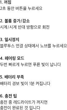 꺼짐 2초 동안 버튼을 누르세요. 볼륨 증가/감소 시계/시계 반대 방향으로 회전, 일시정지 블루투스 연결 상태에서 노브를 누르세요. 페어링 모드 두번 빠르게 누르면 푸른 빛이 납니다. 배터리 부족 시 배터리 경보 빛이 1분 켜집니다. 충전 팁 충전 중 레드라이트가 꺼지면 충전이 완료된 것 입니다