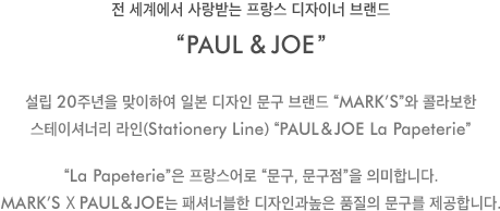 전 세계에서 사랑받는 프랑스 디자이너 브랜드 'PAUL&JOE'-설립 20주년을 맞이하여 일본 디자인 문구 브랜드 “mark’s”와 콜라보한 스테이셔너리 라인(Stationery Line) [PAUL&JOE La Papeterie] 'La Papeterie'은 프랑스어로 “문구, 문구점”을 의미합니다.mark’s X PAUL&JOE는 패셔너블한 디자인과높은 품질의 문구를 제공합니다.