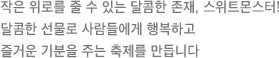 작은 위로를 줄 수 있는 달콤한 존재, 스위트몬스터! 달콤한 선물로 사람들에게 행복하고 즐거운 기분을 주는 축제를 만듭니다