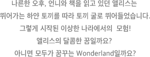 나른한 오후, 언니와 책을 읽고 있던 앨리스는 뛰어가는 하얀 토끼를 따라 토끼 굴로 뛰어들었습니다. 그렇게 시작된 이상한 나라에서의 모험! 앨리스의 달콤한 꿈일까요? 아니면 모두가 꿈꾸는 Wonderland일까요?