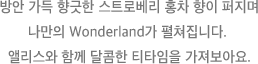 방안 가득 향긋한 스트로베리 홍차 향이 퍼지며 나만의 Wonderland가 펼쳐집니다. 앨리스와 함께 달콤한 티타임을 가져보아요.