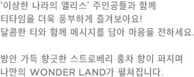 이상한 나라의 앨리스’ 주인공들과 함께 티타임을 더욱 풍부하게 즐겨보아요! 달콤한 티와 함께 메시지를 담아 마음을 전하세요. 방안 가득 향긋한 스트로베리 홍차 향이 퍼지며 나만의 WONDER LAND가 펼쳐집니다.