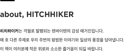 about, HITCHHIKER - 히치하이커는 격월로 발행되는 텐바이텐의 감성 매거진입니다. 매 호 다른 주제로 우리 주변의 평범한 이야기와 일상의 풍경을 담아냅니다. 이 책이 여러분께 작은 위로와 소소한 즐거움이 되길 바랍니다.