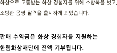 화상으로 고통받는 화상 경험자를 위해 소방복을 벗고, 소방관 몸짱 달력을 출시하게 되었습니다. 판매 수익금은 화상 경험자를 지원하는 한림화상재단에 전액 기부됩니다.