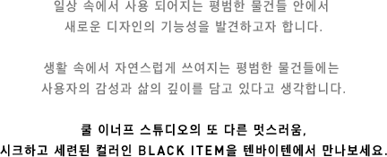 일상 속에서 사용 되어지는 평범한 물건들 안에서 새로운 디자인의 기능성을 발견하고자 합니다. 생활 속에서 자연스럽게 쓰여지는 평범한 물건들에는 사용자의 감성과 삶의 깊이를 담고 있다고 생각합니다. 쿨 이너프 스튜디오의 또 다른 멋스러움, 시크하고 세련된 컬러인 BLACK ITEM을 텐바이텐에서 만나보세요.