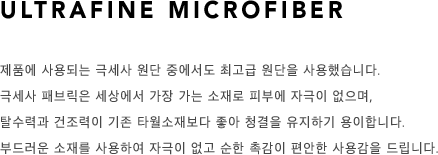 Ultrafine microfiber 제품에 사용되는 극세사 원단 중에서도 최고급 원단을 사용했습니다. 극세사 패브릭은 세상에서 가장 가는 소재로 피부에 자극이 없으며, 탈수력과 건조력이 기존 타월소재보다 좋아 청결을 유지하기 용이합니다. 부드러운 소재를 사용하여 자극이 없고 순한 촉감이 편안한 사용감을 드립니다. 