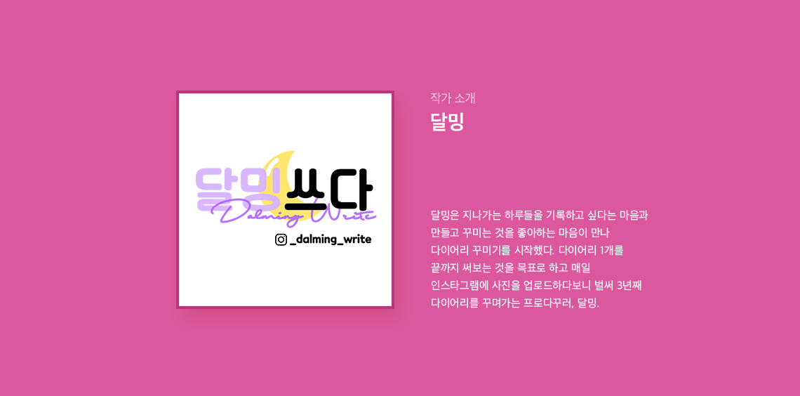 작가 소개 달밍 달밍은 지나가는 하루들을 기록하고 싶다는 마음과 만들고 꾸미는 것을 좋아하는 마음이 만나 다이어리 꾸미기를 시작했다. 다이어리 1개를 끝까지 써보는 것을 목표로 하고 매일 인스타그램에 사진을 업로드하다보니 벌써 3년째 다이어리를 꾸며가는 프로다꾸러, 달밍.