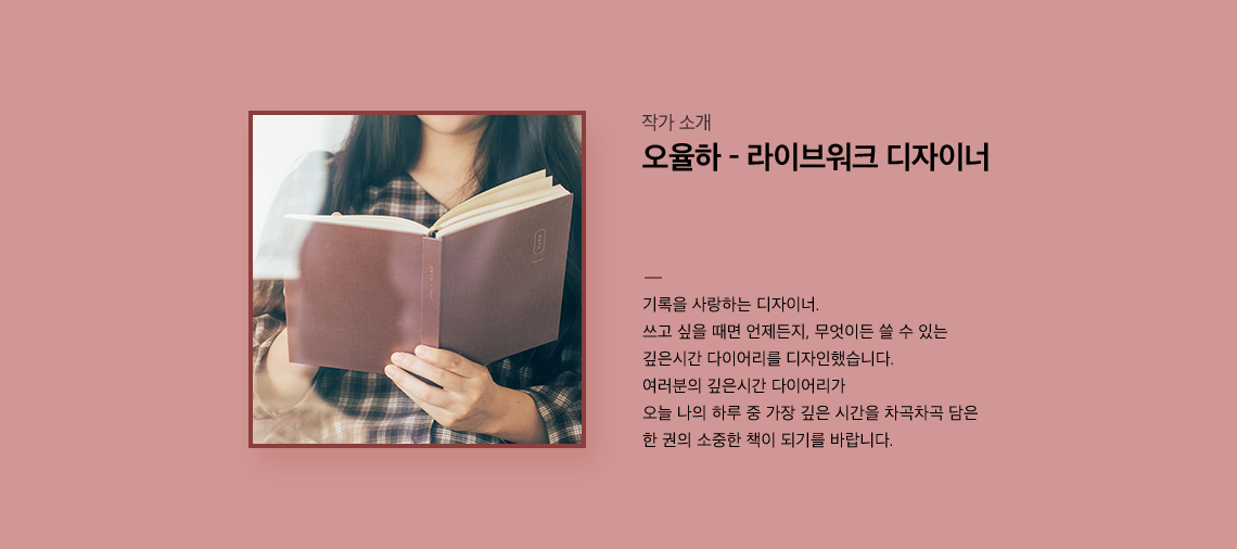 오율하 - 라이브워크 디자이너 기록을 사랑하는 디자이너. 쓰고 싶을 때면 언제든지, 무엇이든 쓸 수 있는 깊은시간 다이어리를 디자인했습니다. 여러분의 깊은시간 다이어리가 오늘 나의 하루 중 가장 깊은 시간을 차곡차곡 담은
		한 권의 소중한 책이 되기를 바랍니다.